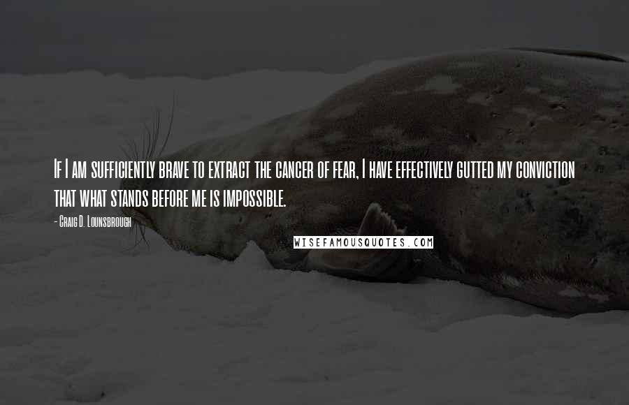 Craig D. Lounsbrough Quotes: If I am sufficiently brave to extract the cancer of fear, I have effectively gutted my conviction that what stands before me is impossible.