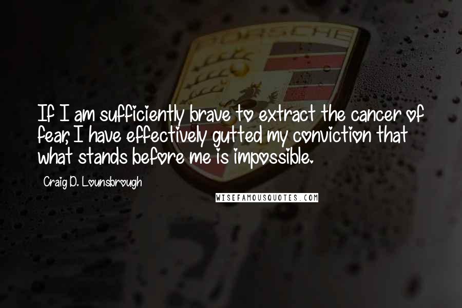 Craig D. Lounsbrough Quotes: If I am sufficiently brave to extract the cancer of fear, I have effectively gutted my conviction that what stands before me is impossible.