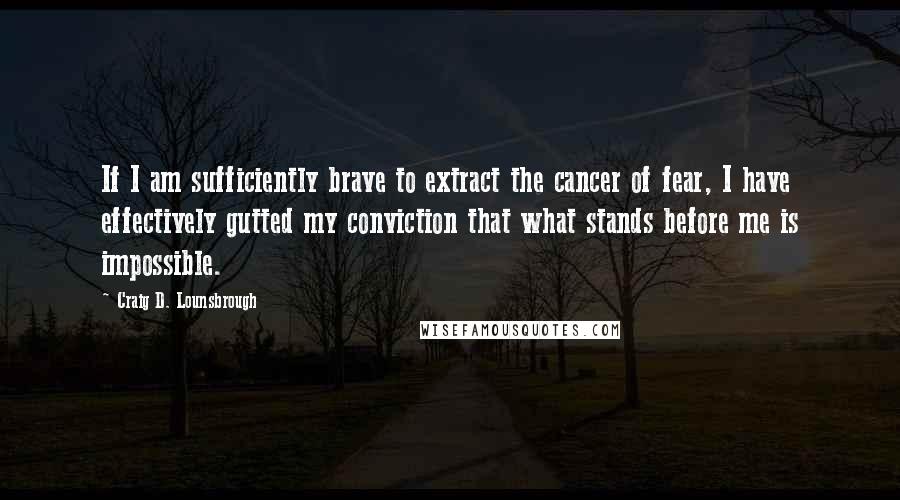 Craig D. Lounsbrough Quotes: If I am sufficiently brave to extract the cancer of fear, I have effectively gutted my conviction that what stands before me is impossible.