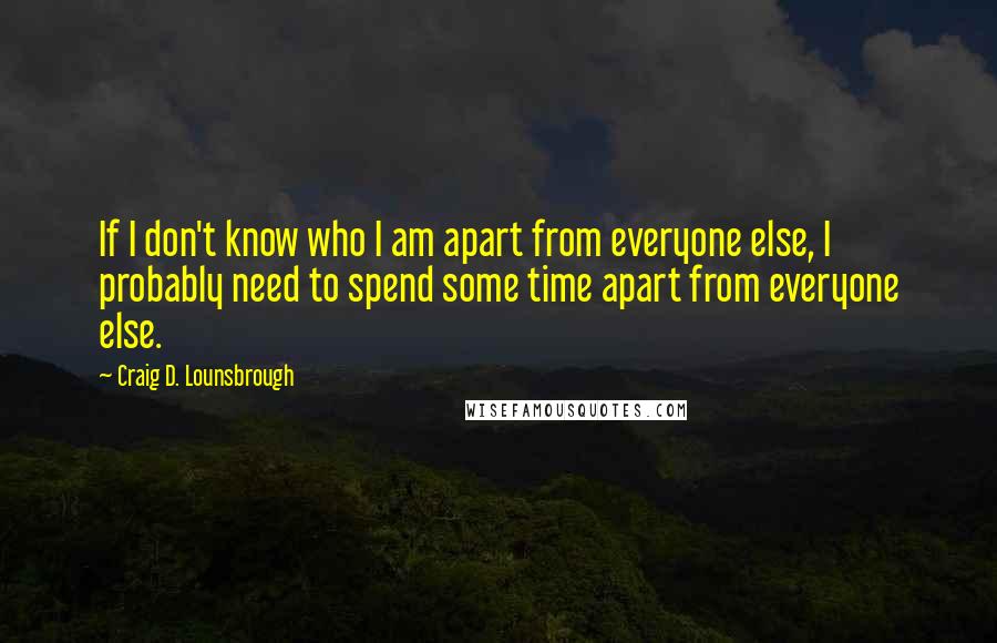 Craig D. Lounsbrough Quotes: If I don't know who I am apart from everyone else, I probably need to spend some time apart from everyone else.