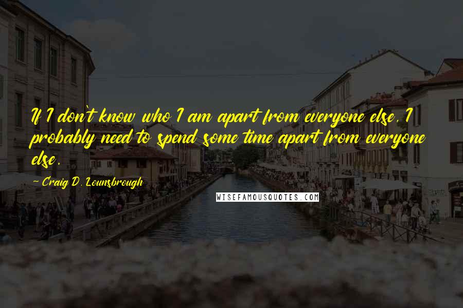 Craig D. Lounsbrough Quotes: If I don't know who I am apart from everyone else, I probably need to spend some time apart from everyone else.