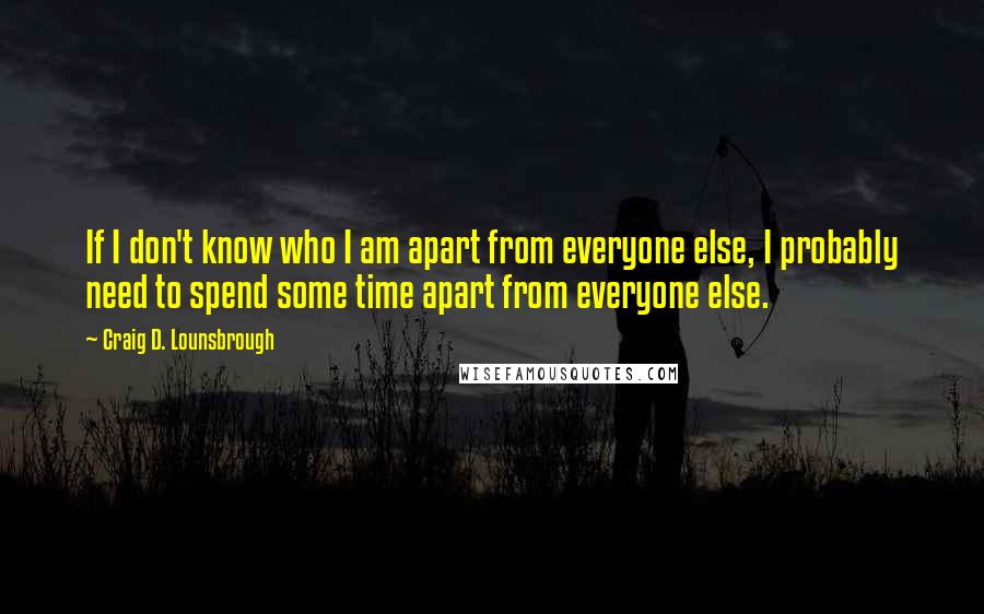 Craig D. Lounsbrough Quotes: If I don't know who I am apart from everyone else, I probably need to spend some time apart from everyone else.