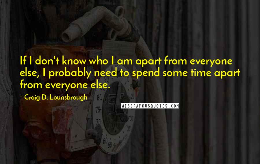 Craig D. Lounsbrough Quotes: If I don't know who I am apart from everyone else, I probably need to spend some time apart from everyone else.