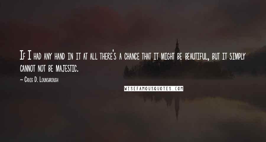 Craig D. Lounsbrough Quotes: If I had any hand in it at all there's a chance that it might be beautiful, but it simply cannot not be majestic.