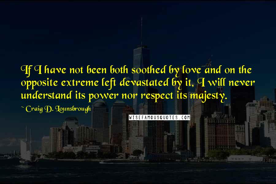 Craig D. Lounsbrough Quotes: If I have not been both soothed by love and on the opposite extreme left devastated by it, I will never understand its power nor respect its majesty.