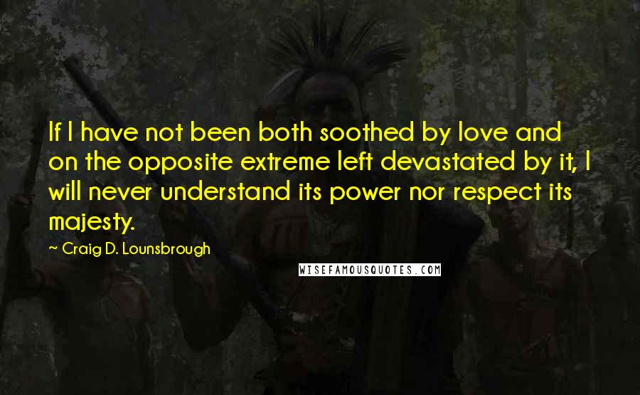 Craig D. Lounsbrough Quotes: If I have not been both soothed by love and on the opposite extreme left devastated by it, I will never understand its power nor respect its majesty.