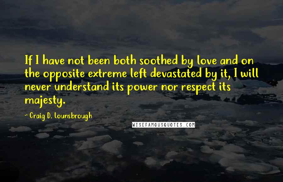 Craig D. Lounsbrough Quotes: If I have not been both soothed by love and on the opposite extreme left devastated by it, I will never understand its power nor respect its majesty.