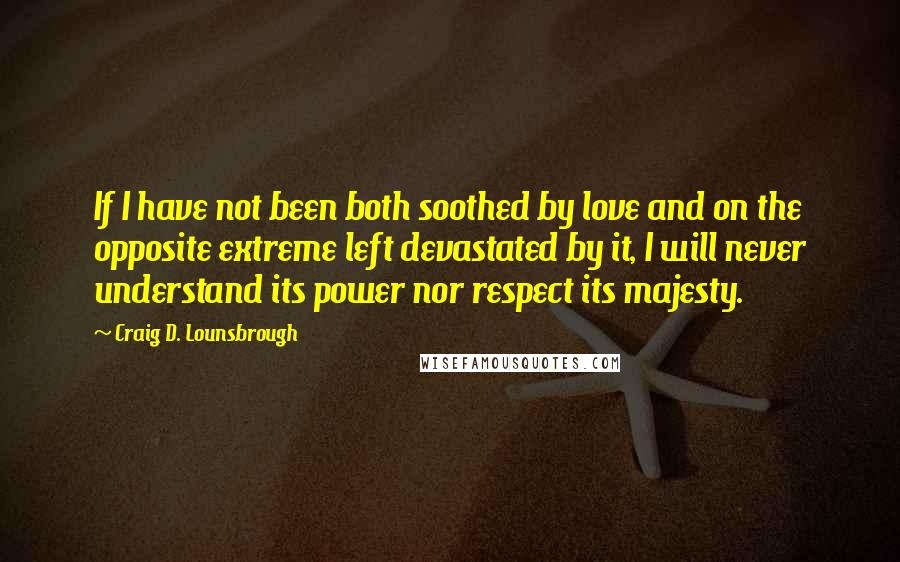 Craig D. Lounsbrough Quotes: If I have not been both soothed by love and on the opposite extreme left devastated by it, I will never understand its power nor respect its majesty.