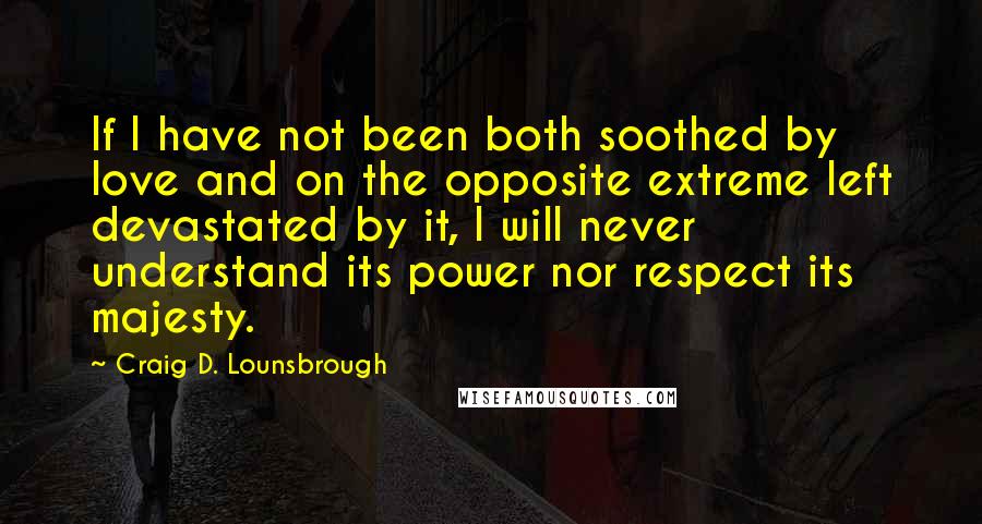 Craig D. Lounsbrough Quotes: If I have not been both soothed by love and on the opposite extreme left devastated by it, I will never understand its power nor respect its majesty.