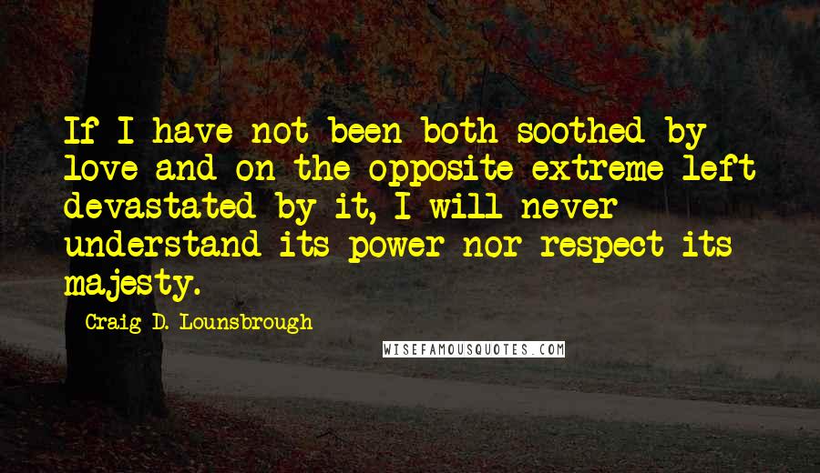 Craig D. Lounsbrough Quotes: If I have not been both soothed by love and on the opposite extreme left devastated by it, I will never understand its power nor respect its majesty.