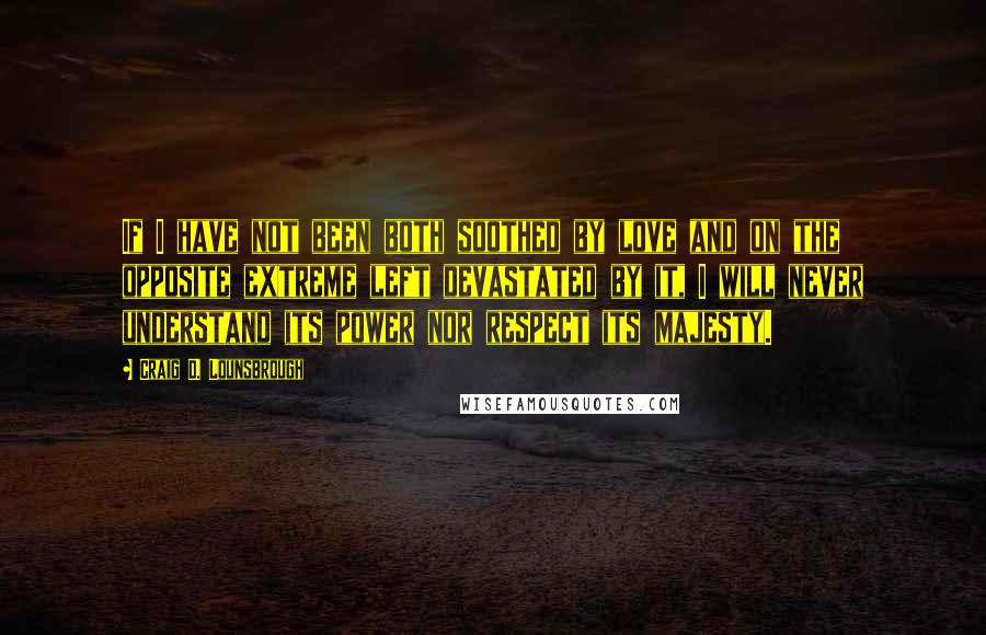 Craig D. Lounsbrough Quotes: If I have not been both soothed by love and on the opposite extreme left devastated by it, I will never understand its power nor respect its majesty.