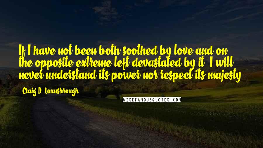 Craig D. Lounsbrough Quotes: If I have not been both soothed by love and on the opposite extreme left devastated by it, I will never understand its power nor respect its majesty.