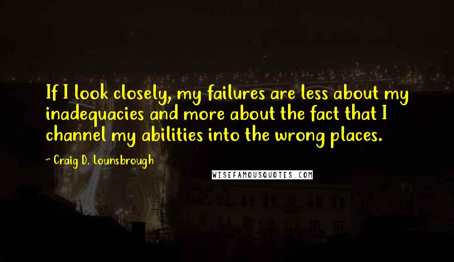 Craig D. Lounsbrough Quotes: If I look closely, my failures are less about my inadequacies and more about the fact that I channel my abilities into the wrong places.