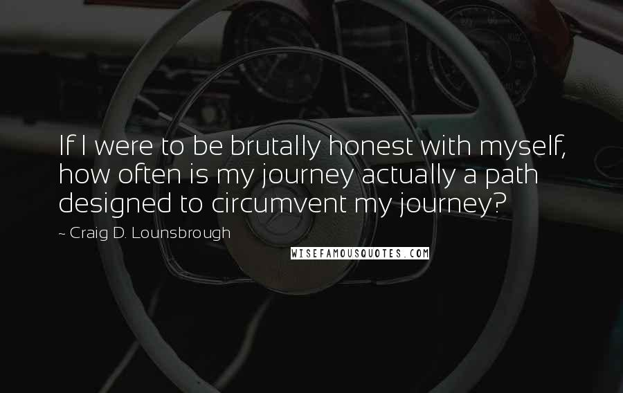 Craig D. Lounsbrough Quotes: If I were to be brutally honest with myself, how often is my journey actually a path designed to circumvent my journey?