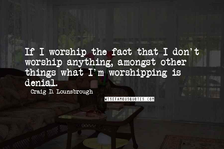 Craig D. Lounsbrough Quotes: If I worship the fact that I don't worship anything, amongst other things what I'm worshipping is denial.