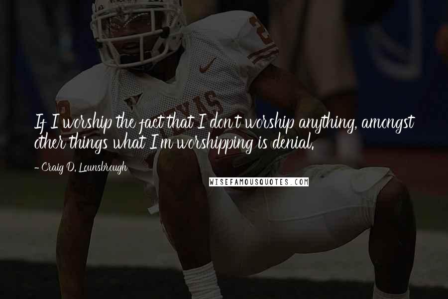 Craig D. Lounsbrough Quotes: If I worship the fact that I don't worship anything, amongst other things what I'm worshipping is denial.