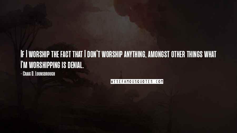 Craig D. Lounsbrough Quotes: If I worship the fact that I don't worship anything, amongst other things what I'm worshipping is denial.