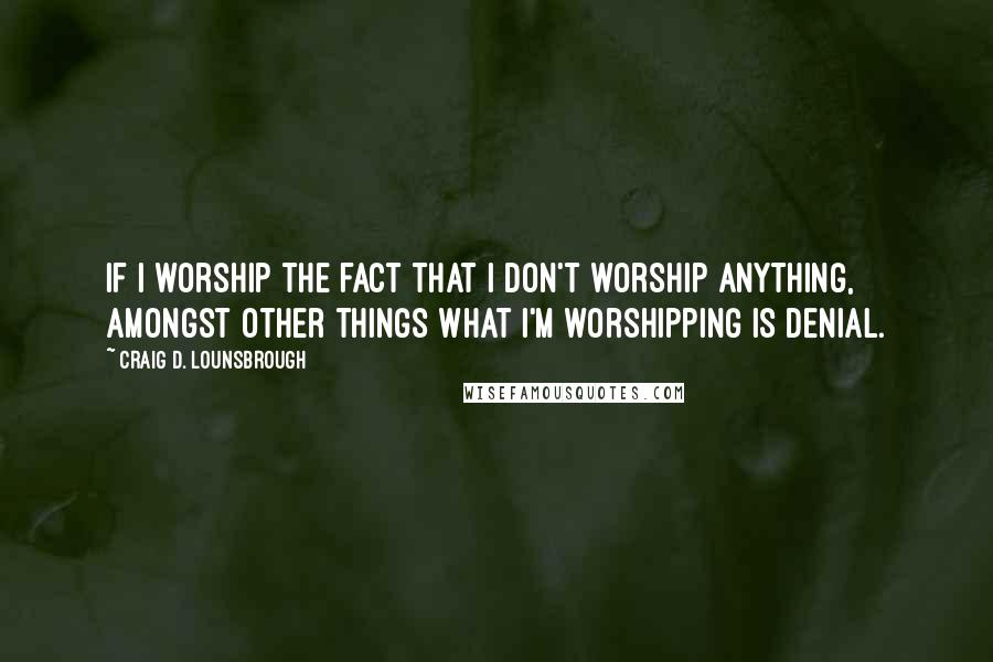 Craig D. Lounsbrough Quotes: If I worship the fact that I don't worship anything, amongst other things what I'm worshipping is denial.