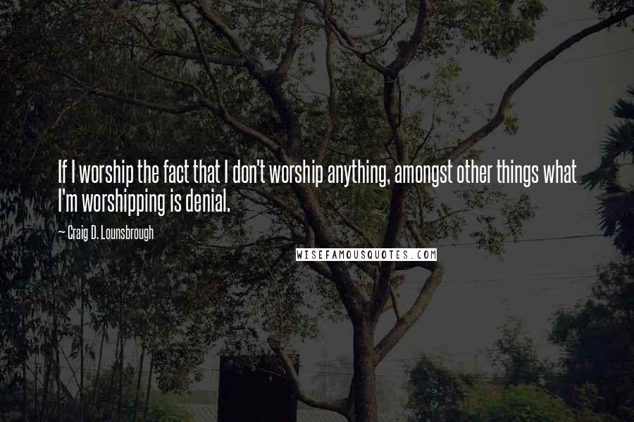 Craig D. Lounsbrough Quotes: If I worship the fact that I don't worship anything, amongst other things what I'm worshipping is denial.