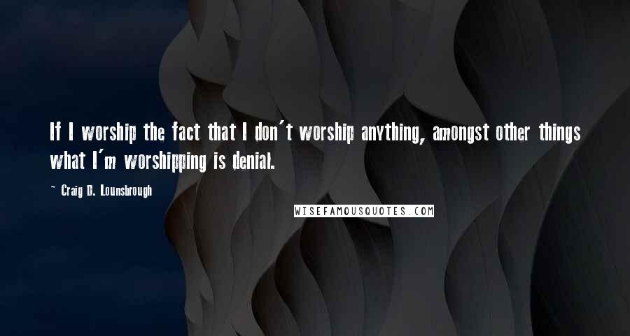 Craig D. Lounsbrough Quotes: If I worship the fact that I don't worship anything, amongst other things what I'm worshipping is denial.