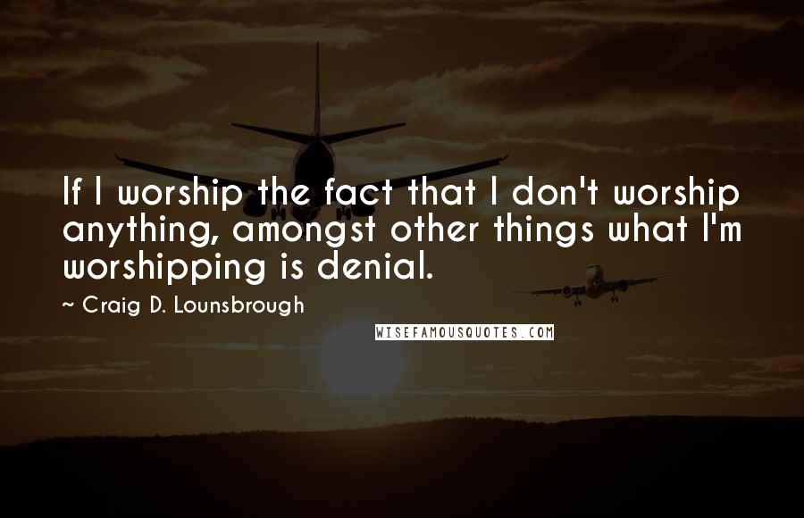 Craig D. Lounsbrough Quotes: If I worship the fact that I don't worship anything, amongst other things what I'm worshipping is denial.