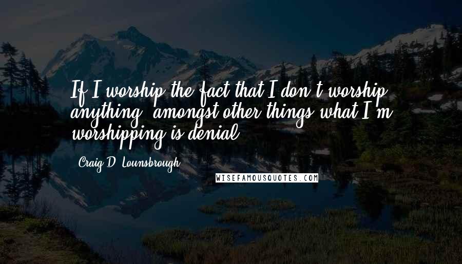 Craig D. Lounsbrough Quotes: If I worship the fact that I don't worship anything, amongst other things what I'm worshipping is denial.