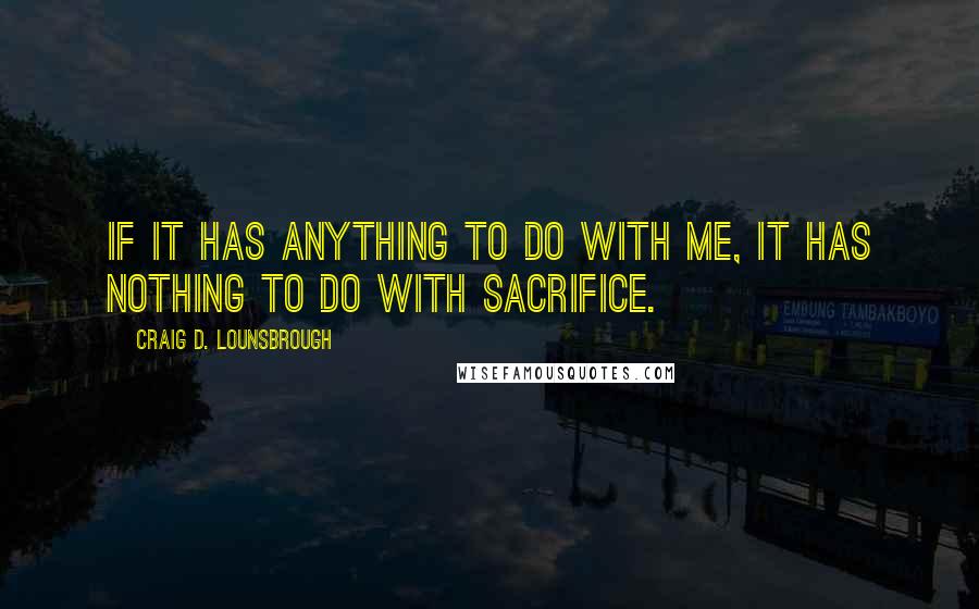 Craig D. Lounsbrough Quotes: If it has anything to do with me, it has nothing to do with sacrifice.