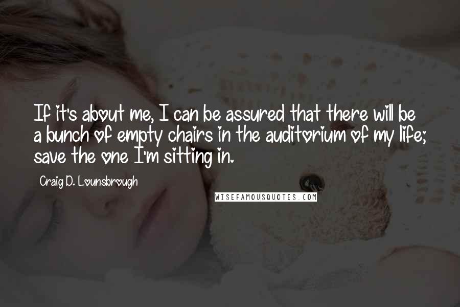 Craig D. Lounsbrough Quotes: If it's about me, I can be assured that there will be a bunch of empty chairs in the auditorium of my life; save the one I'm sitting in.