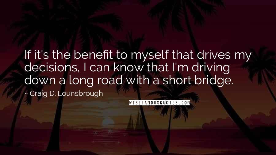 Craig D. Lounsbrough Quotes: If it's the benefit to myself that drives my decisions, I can know that I'm driving down a long road with a short bridge.