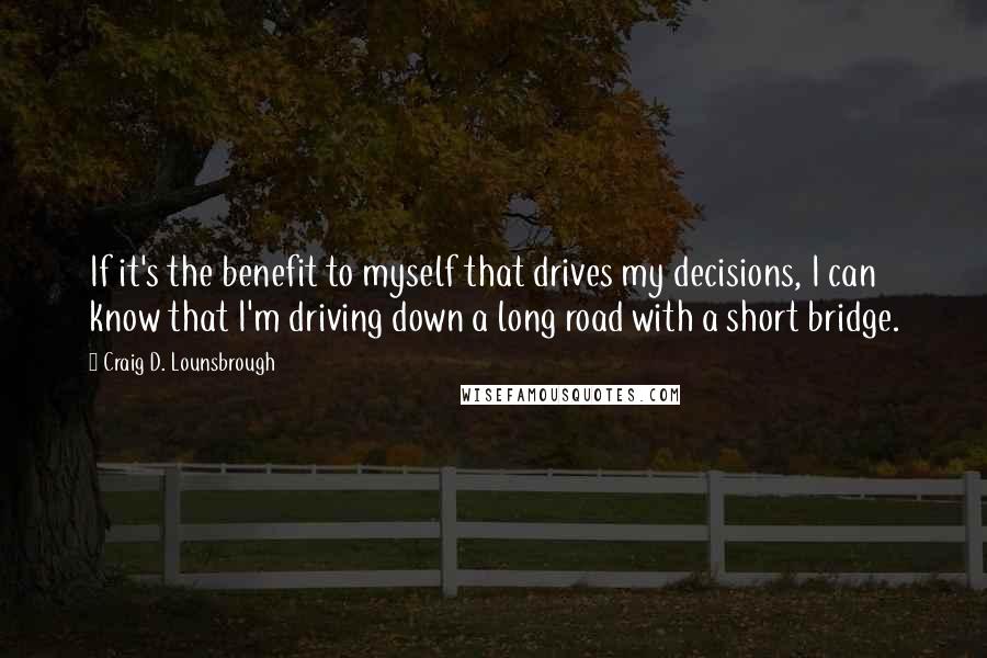 Craig D. Lounsbrough Quotes: If it's the benefit to myself that drives my decisions, I can know that I'm driving down a long road with a short bridge.