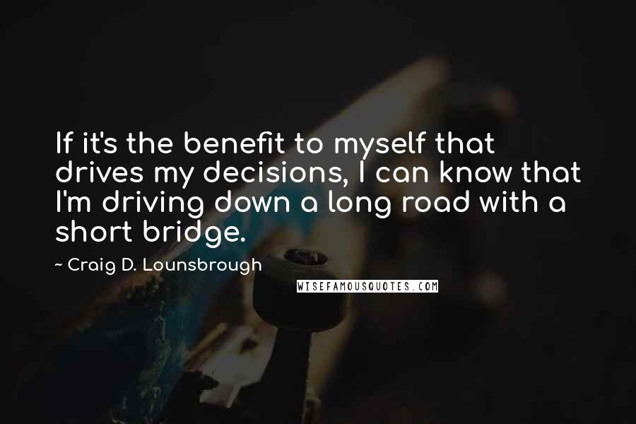 Craig D. Lounsbrough Quotes: If it's the benefit to myself that drives my decisions, I can know that I'm driving down a long road with a short bridge.