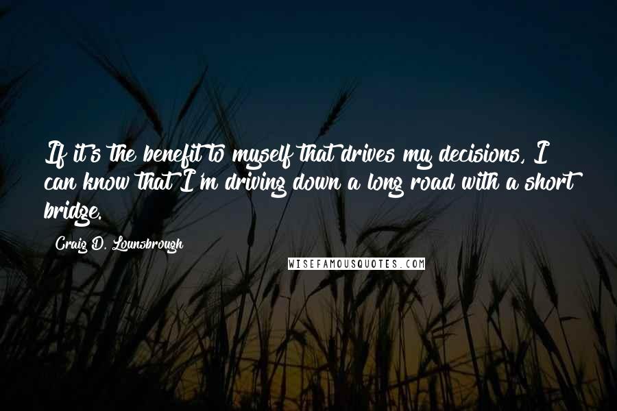 Craig D. Lounsbrough Quotes: If it's the benefit to myself that drives my decisions, I can know that I'm driving down a long road with a short bridge.