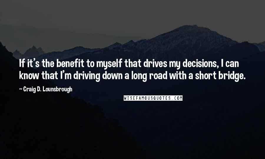 Craig D. Lounsbrough Quotes: If it's the benefit to myself that drives my decisions, I can know that I'm driving down a long road with a short bridge.