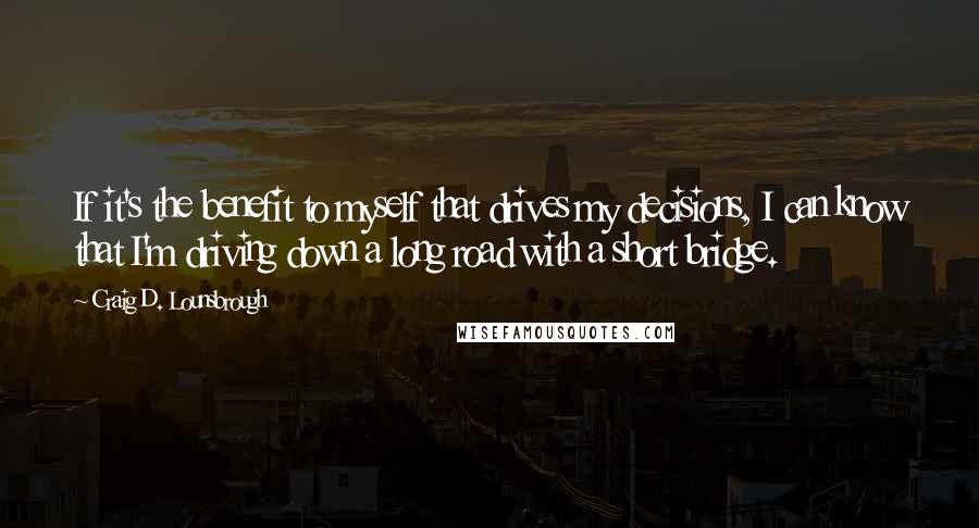 Craig D. Lounsbrough Quotes: If it's the benefit to myself that drives my decisions, I can know that I'm driving down a long road with a short bridge.