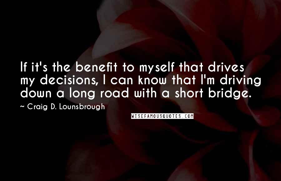 Craig D. Lounsbrough Quotes: If it's the benefit to myself that drives my decisions, I can know that I'm driving down a long road with a short bridge.