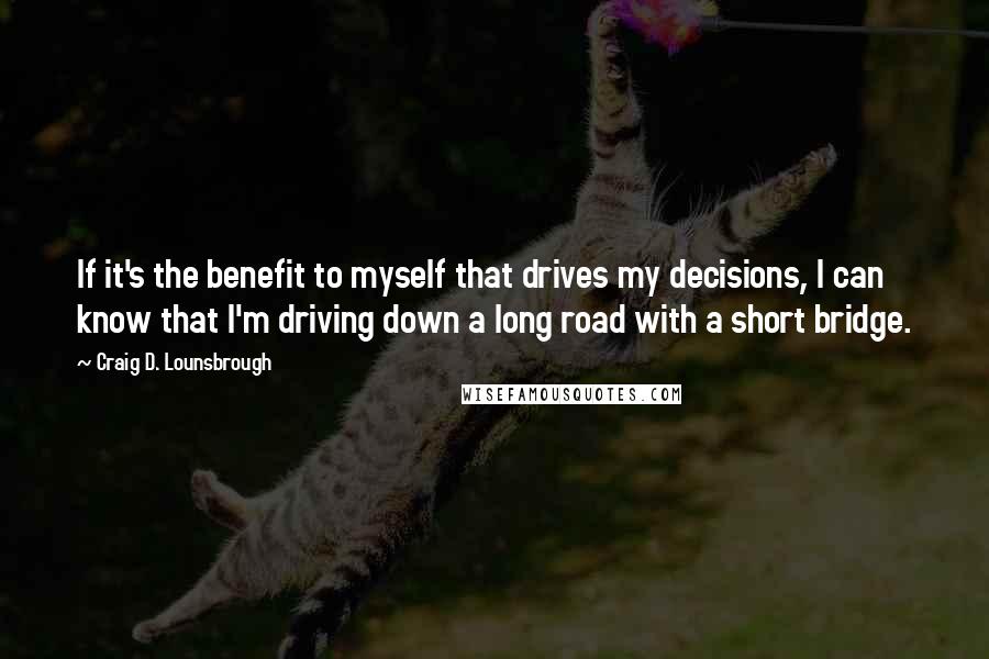 Craig D. Lounsbrough Quotes: If it's the benefit to myself that drives my decisions, I can know that I'm driving down a long road with a short bridge.
