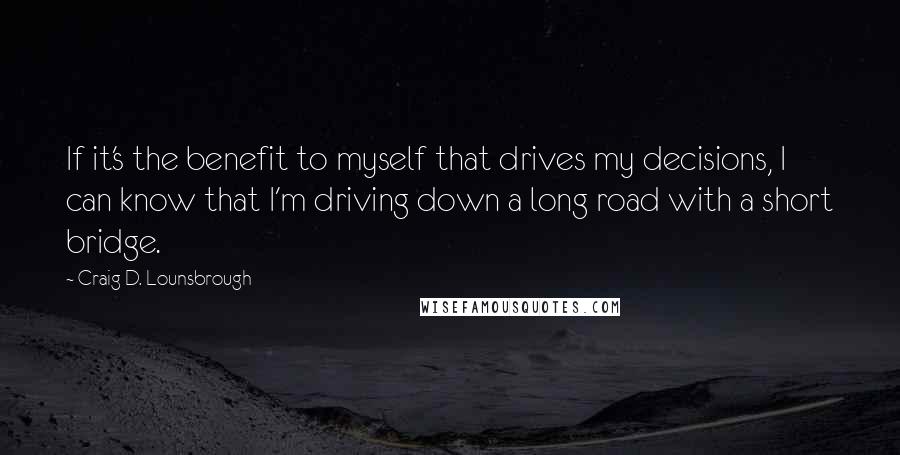 Craig D. Lounsbrough Quotes: If it's the benefit to myself that drives my decisions, I can know that I'm driving down a long road with a short bridge.