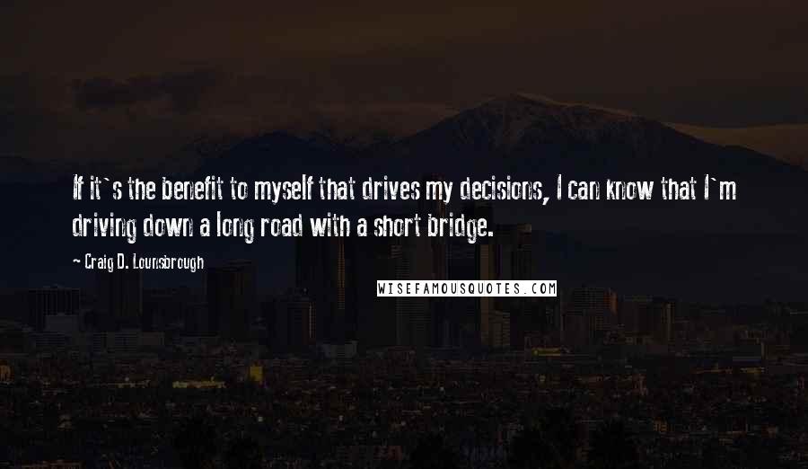 Craig D. Lounsbrough Quotes: If it's the benefit to myself that drives my decisions, I can know that I'm driving down a long road with a short bridge.