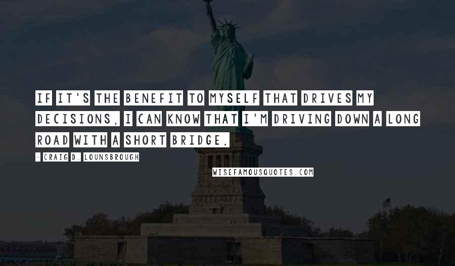 Craig D. Lounsbrough Quotes: If it's the benefit to myself that drives my decisions, I can know that I'm driving down a long road with a short bridge.