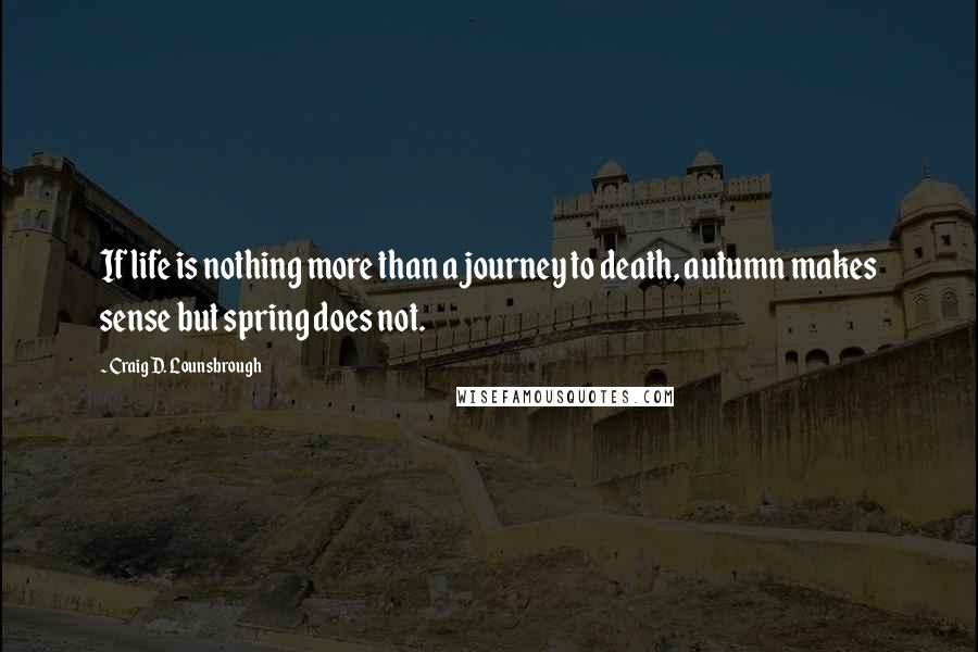 Craig D. Lounsbrough Quotes: If life is nothing more than a journey to death, autumn makes sense but spring does not.