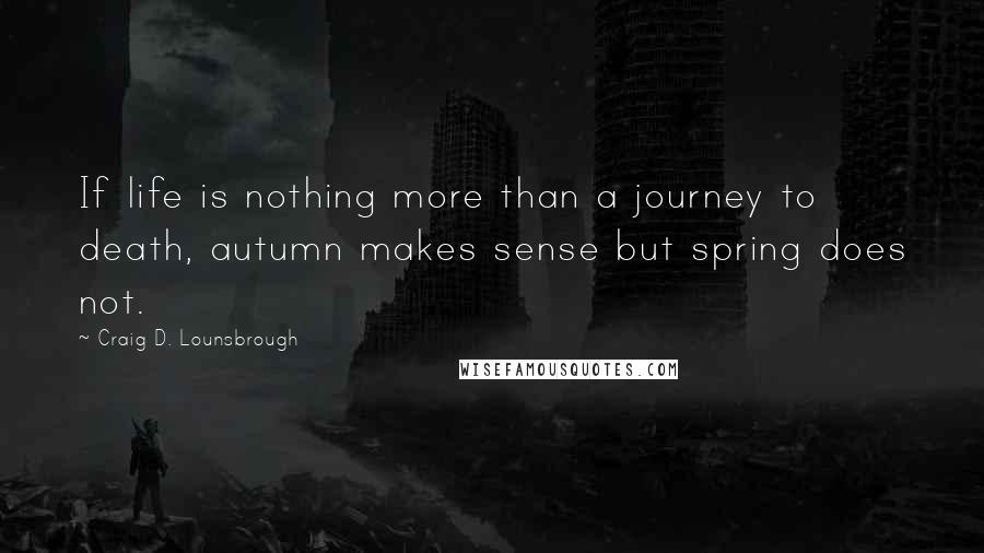 Craig D. Lounsbrough Quotes: If life is nothing more than a journey to death, autumn makes sense but spring does not.