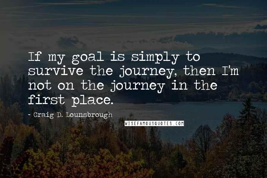 Craig D. Lounsbrough Quotes: If my goal is simply to survive the journey, then I'm not on the journey in the first place.