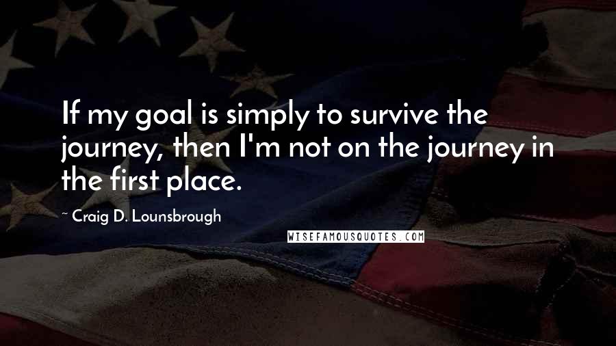 Craig D. Lounsbrough Quotes: If my goal is simply to survive the journey, then I'm not on the journey in the first place.