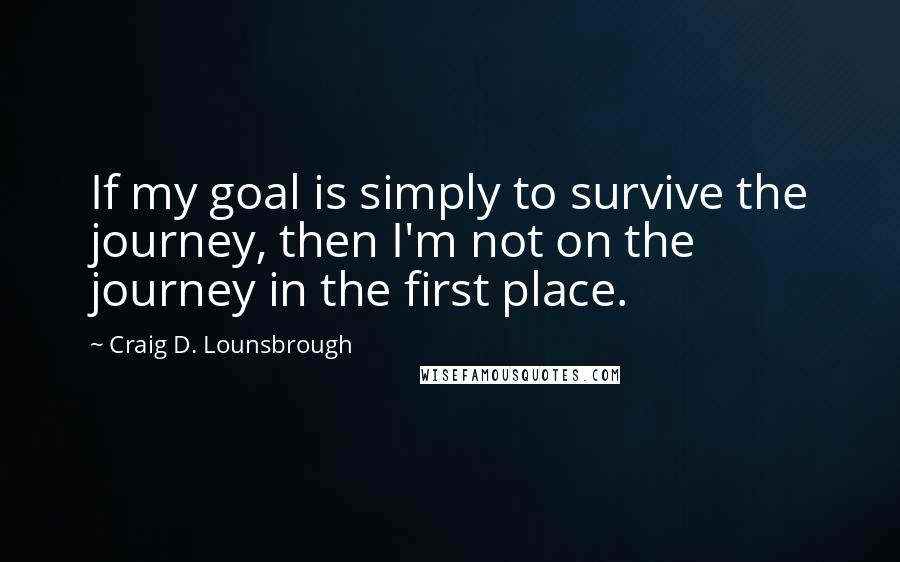 Craig D. Lounsbrough Quotes: If my goal is simply to survive the journey, then I'm not on the journey in the first place.