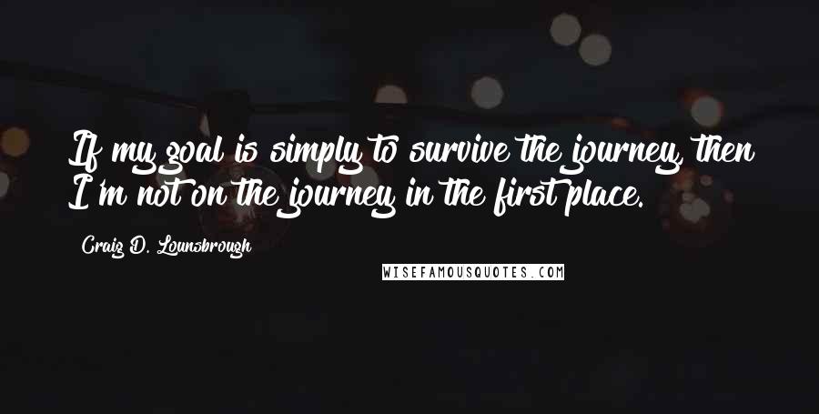 Craig D. Lounsbrough Quotes: If my goal is simply to survive the journey, then I'm not on the journey in the first place.