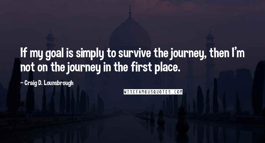 Craig D. Lounsbrough Quotes: If my goal is simply to survive the journey, then I'm not on the journey in the first place.