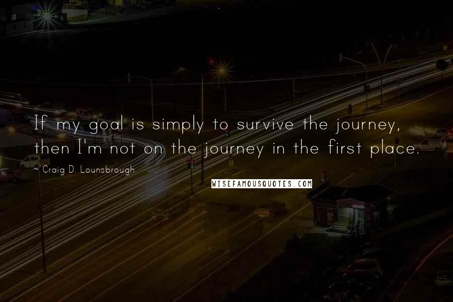 Craig D. Lounsbrough Quotes: If my goal is simply to survive the journey, then I'm not on the journey in the first place.