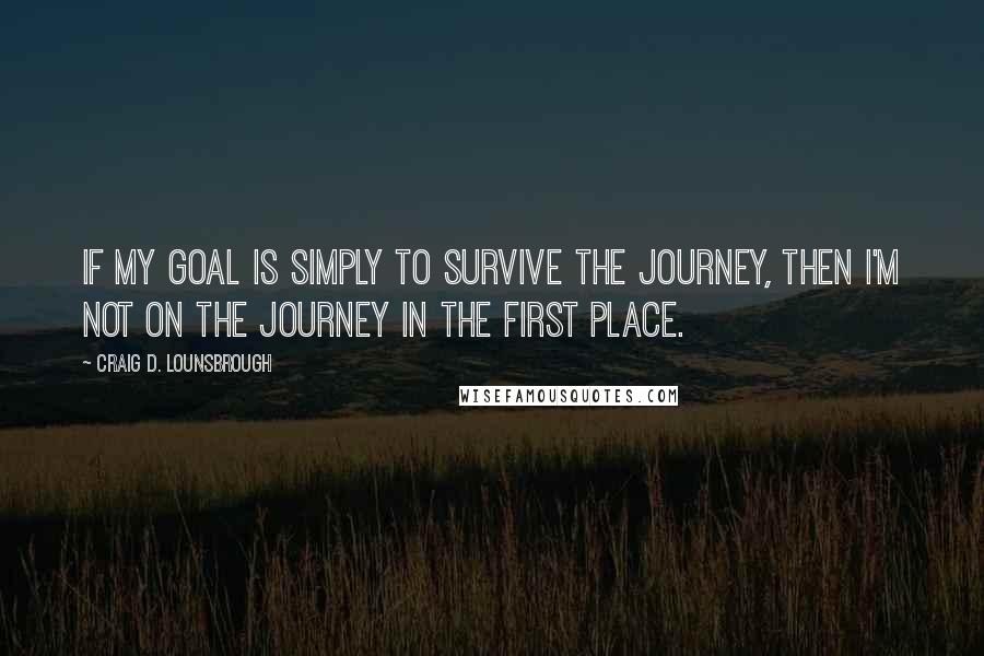 Craig D. Lounsbrough Quotes: If my goal is simply to survive the journey, then I'm not on the journey in the first place.