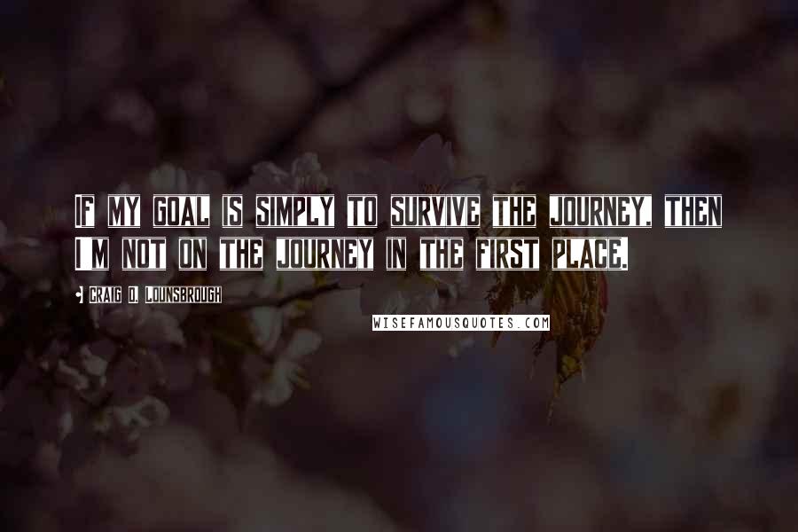 Craig D. Lounsbrough Quotes: If my goal is simply to survive the journey, then I'm not on the journey in the first place.