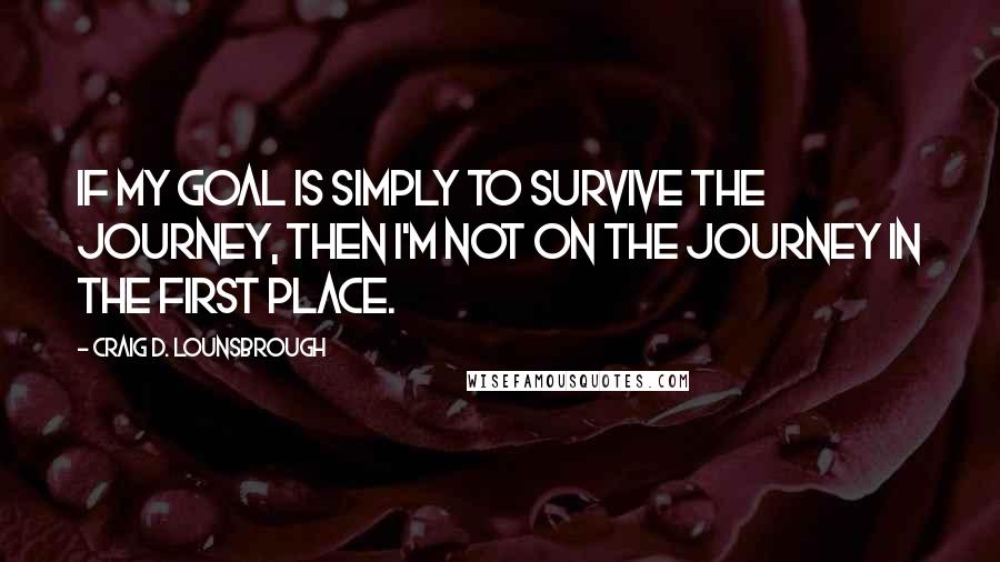 Craig D. Lounsbrough Quotes: If my goal is simply to survive the journey, then I'm not on the journey in the first place.